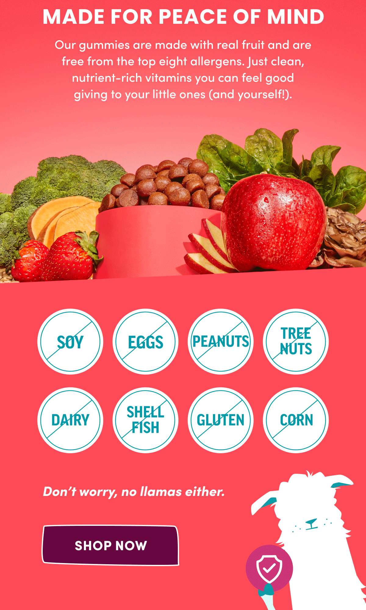 MADE FOR PEACE OF MIND | Our gummies are made with real fruit and are free from the top eight allergens. Just clean, nutrient-rich vitamins you can feel good giving to your little ones (and yourself!). | Don't worry, no llamas either. | [ SHOP NOW ]