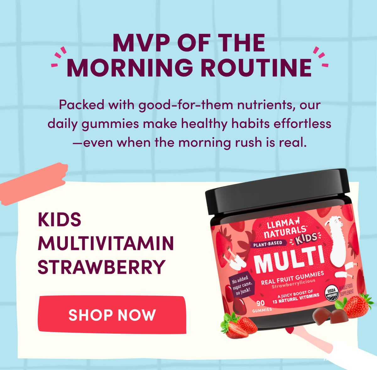 MVP OF THE MORNING ROUTINE | Packed with good-for-them nutrients, our daily gummies make healthy habits effortless—even when the morning rush is real. | Kids Multivitamin Strawberry | [ SHOP NOW ]