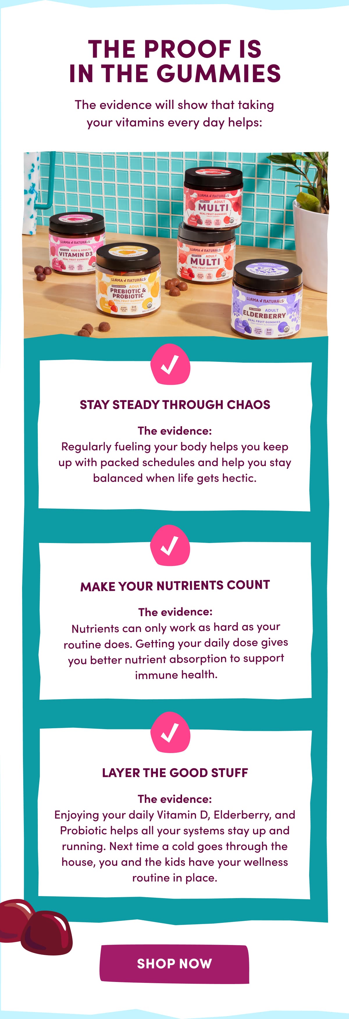 THE PROOF IS IN THE GUMMIES | The evidence will show that taking your vitamins every day helps: STAY STEADY THROUGH CHAOS | The evidence: Regularly fueling your body helps you keep up with packed schedules and help you stay balanced when life gets hectic. | MAKE YOUR NUTRIENTS COUNT | The evidence: Nutrients can only work as hard as your routine does. Getting your daily dose gives you better nutrient absorption to support immune health. | LAYER THE GOOD STUFF | The evidence: Enjoying your daily Vitamin D, Elderberry, and Probiotic helps all your systems stay up and running. Next time a cold goes through the house, you and the kids have your wellness routine in place. | [ SHOP NOW ]
