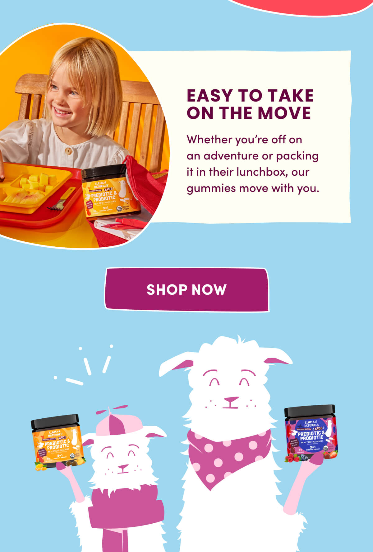 EASY TO TAKE ON THE MOVE | Whether you're off on an adventure or packing it in their lunchbox, our gummies move with you. | [ SHOP NOW ]