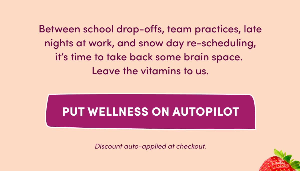 Between school drop-offs, team practices, late nights at work, and snow day re-scheduling, it's time to take back some brain space.  Leave the vitamins to us. | PUT WELLNESS ON AUTOPILOT | Discount auto-applied at checkout.