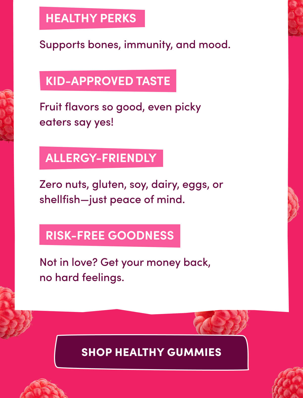 Healthy Perks | Supports bones, immunity, and mood. | Kid-Approved Taste | Fruit flavors so good, even picky eaters say yes! | Allergy-Friendly | Zero nuts, gluten, soy, dairy, eggs, or shellfish—just peace of mind. | Risk-Free Goodness | Not in love? Get your money back, no hard feelings. | [ SHOP HEALTHY GUMMIES ]
