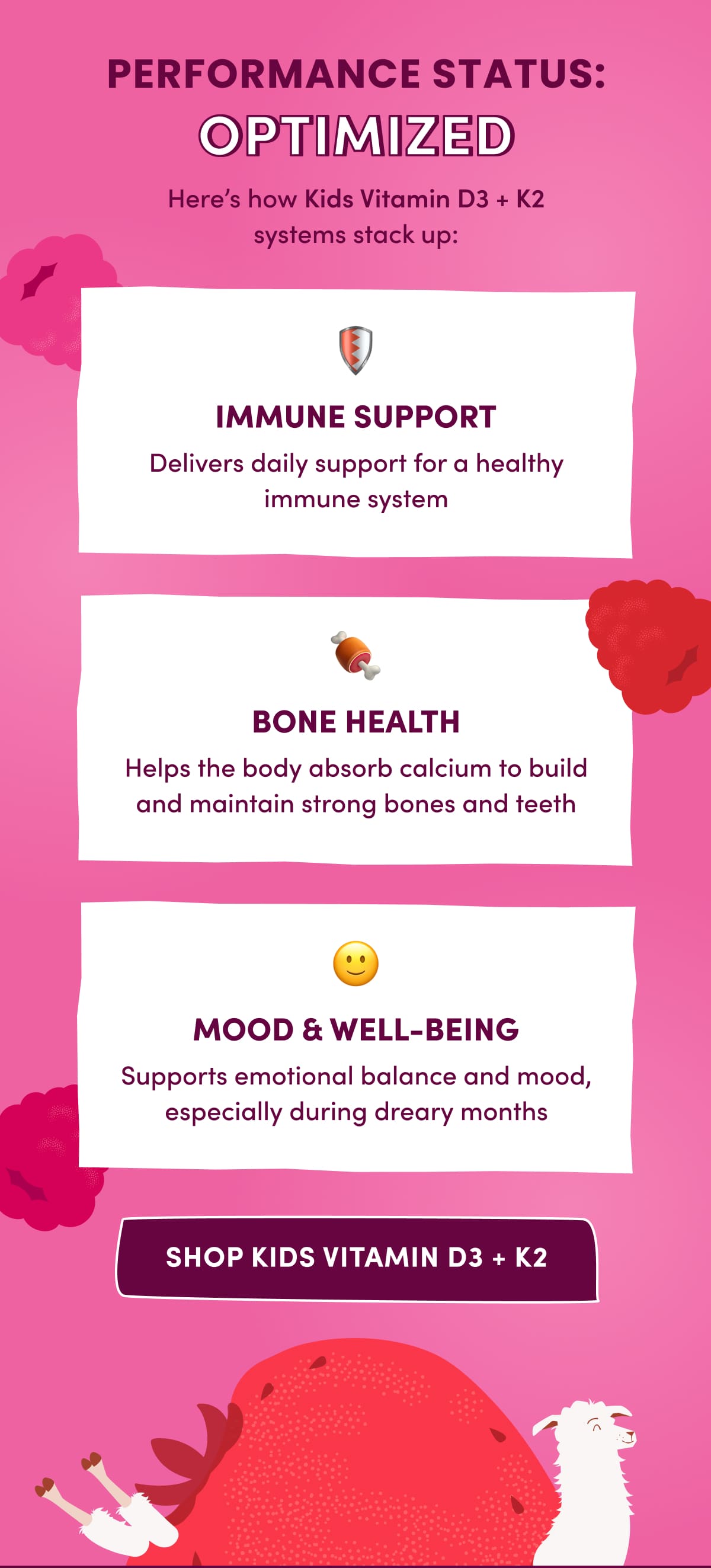 PERFORMANCE STATUS: OPTIMIZED | Here's how Kids Vitamin D3 + K2 systems stack up: 🛡️ IMMUNE SUPPORT | Delivers daily support for a healthy immune system | 🍖 BONE HEALTH | Helps the body absorb calcium to build and maintain strong bones and teeth | 🙂 MOOD & WELL-BEING | Supports emotional balance and mood, especially during dreary months | SHOP KIDS VITAMIN D2 + K2