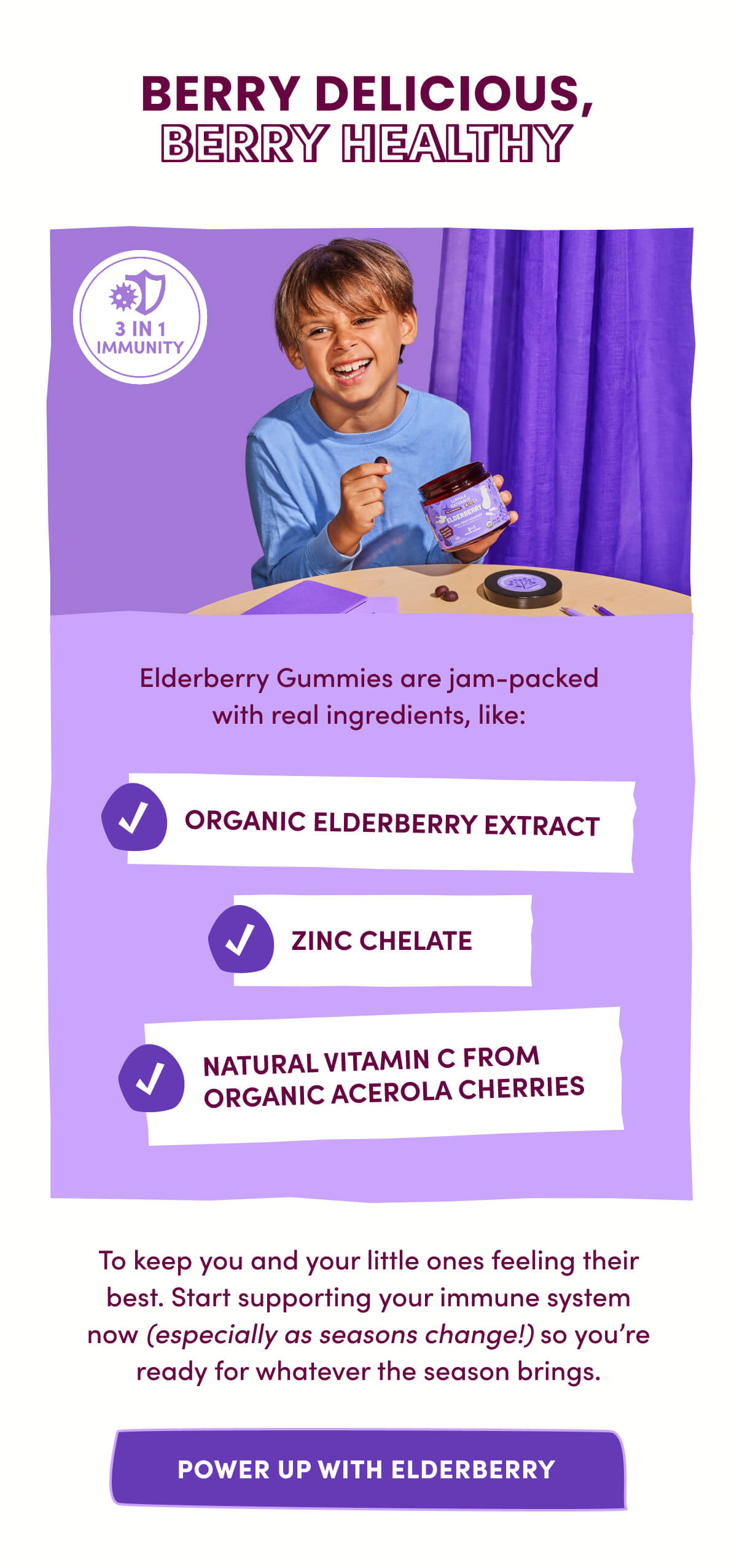 BERRY DELICIOUS, BERRY HEALTHY | Elderberry Gummies are jam-packed with real ingredients, like: Organic Elderberry Extract | Zinc Chelate | Natural Vitamin C from Organic Acerola Cherries | To keep you and your little ones feeling their best. Start supporting your immune system now (especially as seasons change!) so you're ready for whatever the season brings. | [ POWER UP WITH ELDERBERRY ]