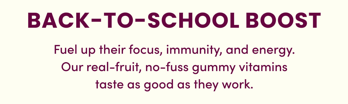 BACK-TO-SCHOOL BOOST | Fuel up their focus, immunity, and energy. Our real-fruit, no-fuss gummy vitamins taste as good as they work.