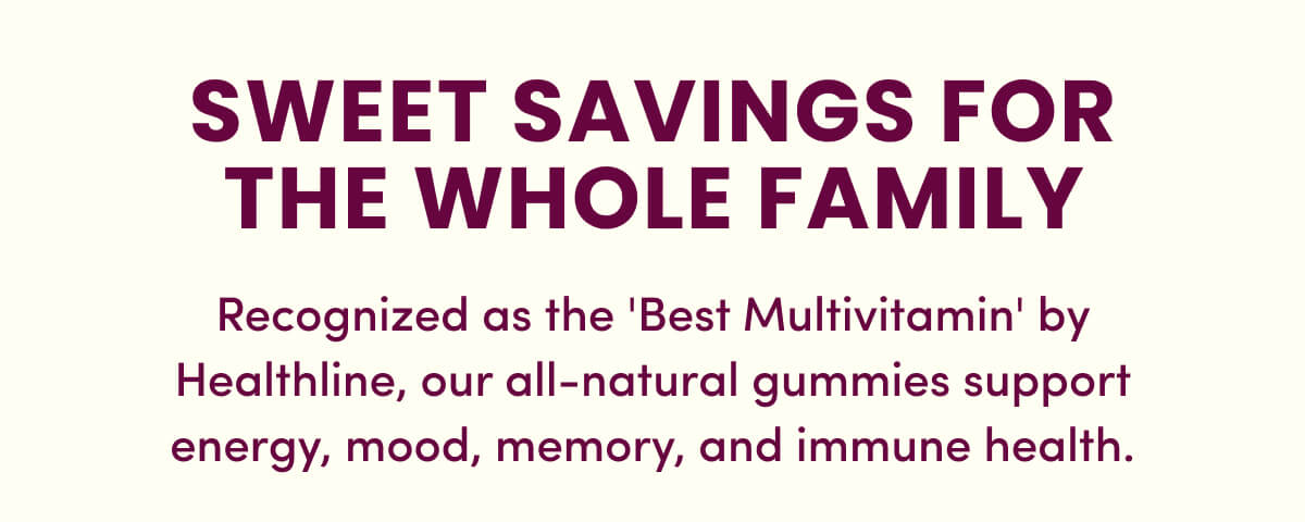 Sweet Savings for the Whole Family | Recognized as the 'Best Multivitamin' by Healthline, our all-natural gummies support energy, mood, memory, and immune health.