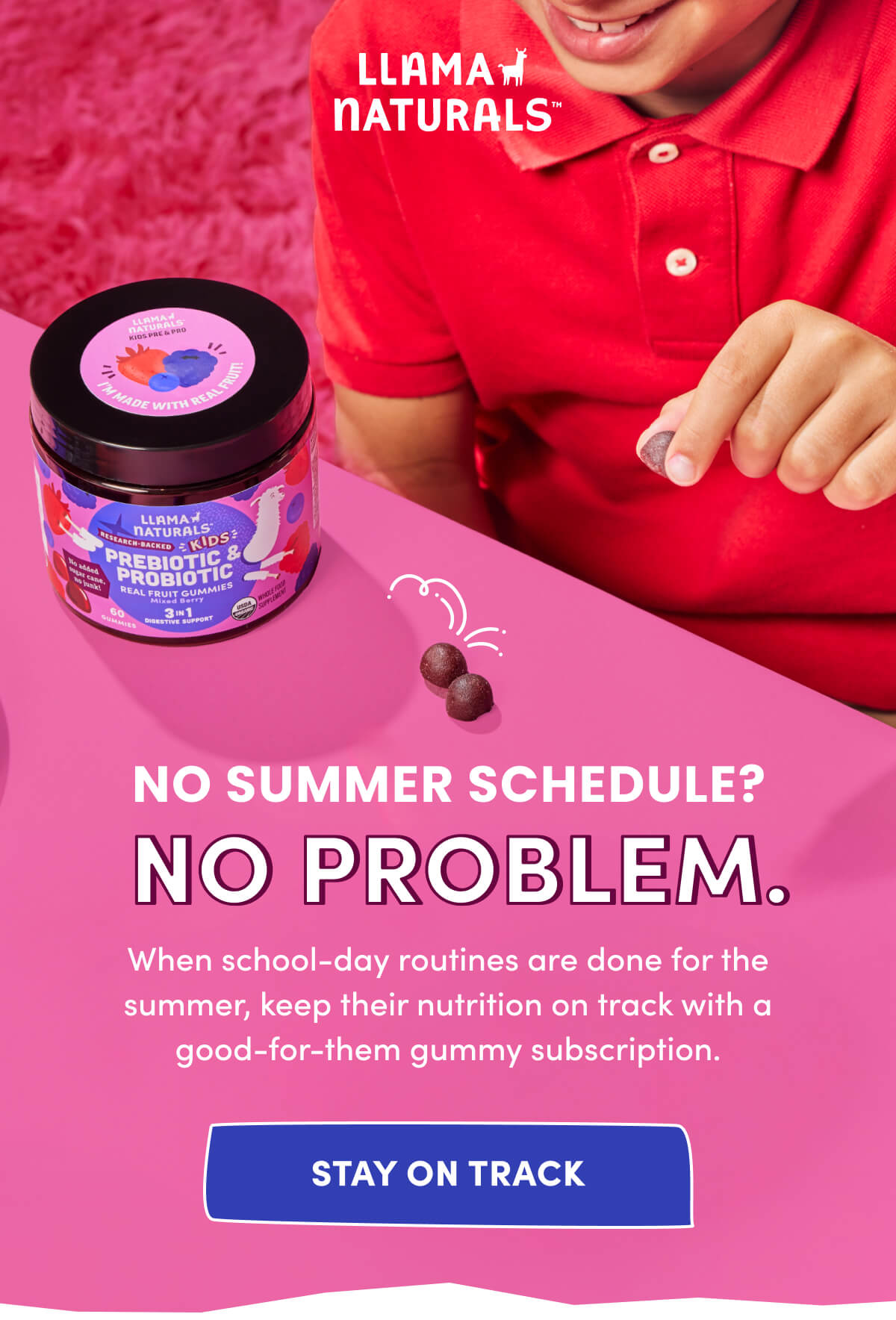 Llama Naturals | NO SUMMER SCHEDULE? NO PROBLEM. | When school-day routines are done for the summer, keep their nutrition on track with a good-for-them gummy subscription. | [ STAY ON TRACK ]
