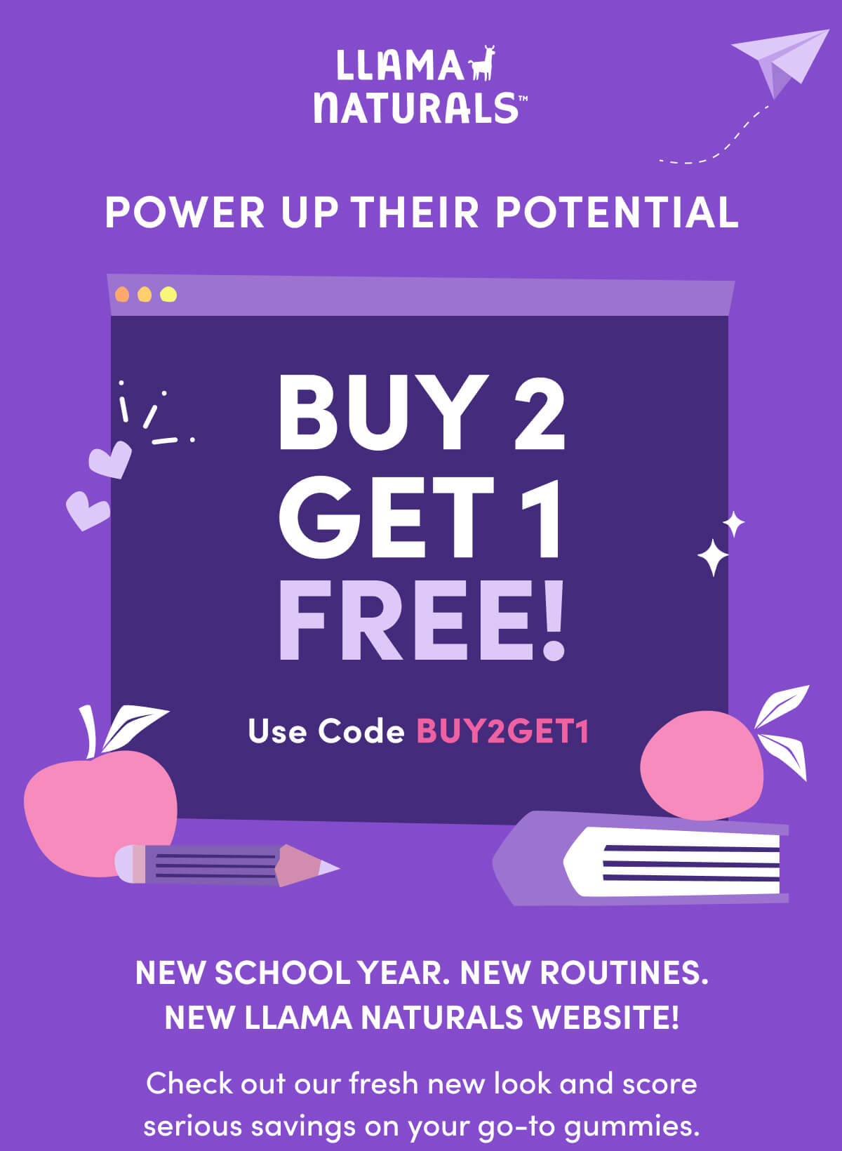 Llama Naturals | POWER UP THEIR POTENTIAL | BUY 2 GET 1 FREE | Use Code BUY2GET1 | New school year. New routines. New Llama Naturals website! | Check out our fresh new look and score serious savings on your go-to gummies.