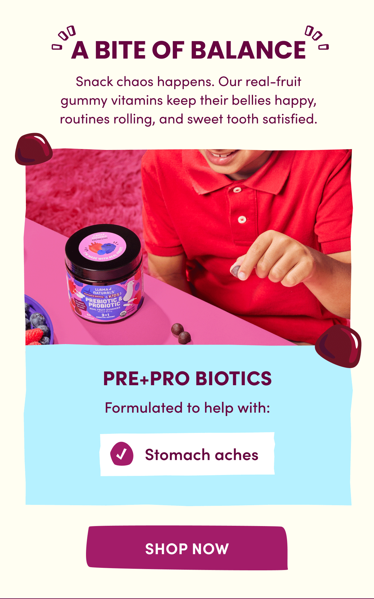 A BITE OF BALANCE | Snack chaos happens. Our real-fruit gummy vitamins keep their bellies happy, routines rolling, and sweet tooth satisfied. | Pre+Pro Biotics formulated to help with: Stomach aches | Constipation | Overall gut health | [ SHOP NOW ]