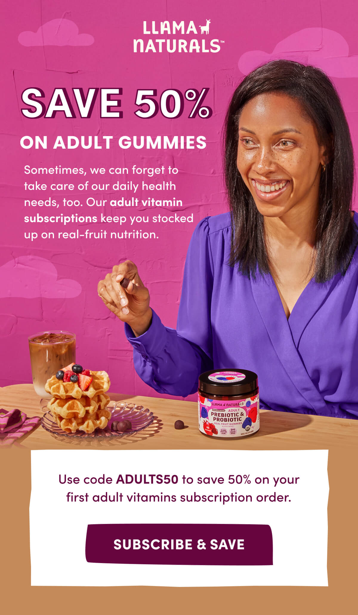 Llama Naturals | SAVE 50% ON ADULT GUMMIES | Sometimes, we can forget to take care of our daily health needs, too. Our adult vitamin subscriptions keep you stocked up on real-fruit nutrition. | Use code ADULTS50 to save 50% on your first adult vitamins subscription order. | [ SUBSCRIBE & SAVE ]