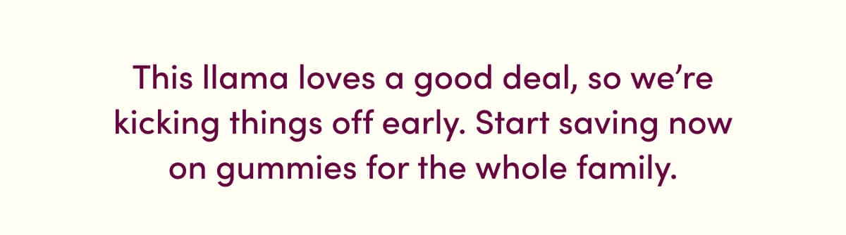 This llama loves a good deal, so we're kicking things off early. Start saving now on gummies for the whole family.