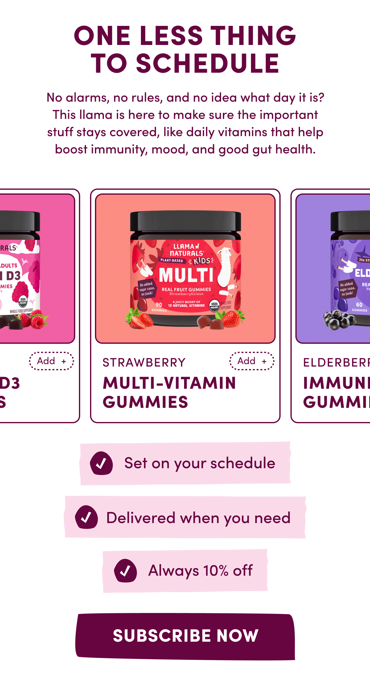 ONE LESS THING TO SCHEDULE | No alarms, no rules, and no idea what day it is? This llama is here to make sure the important stuff stays covered, like daily vitamins that help boost immunity, mood, and good gut health. | Set on your schedule | Delivered when you need | Always 10% off | [ SUBSCRIBE NOW ]