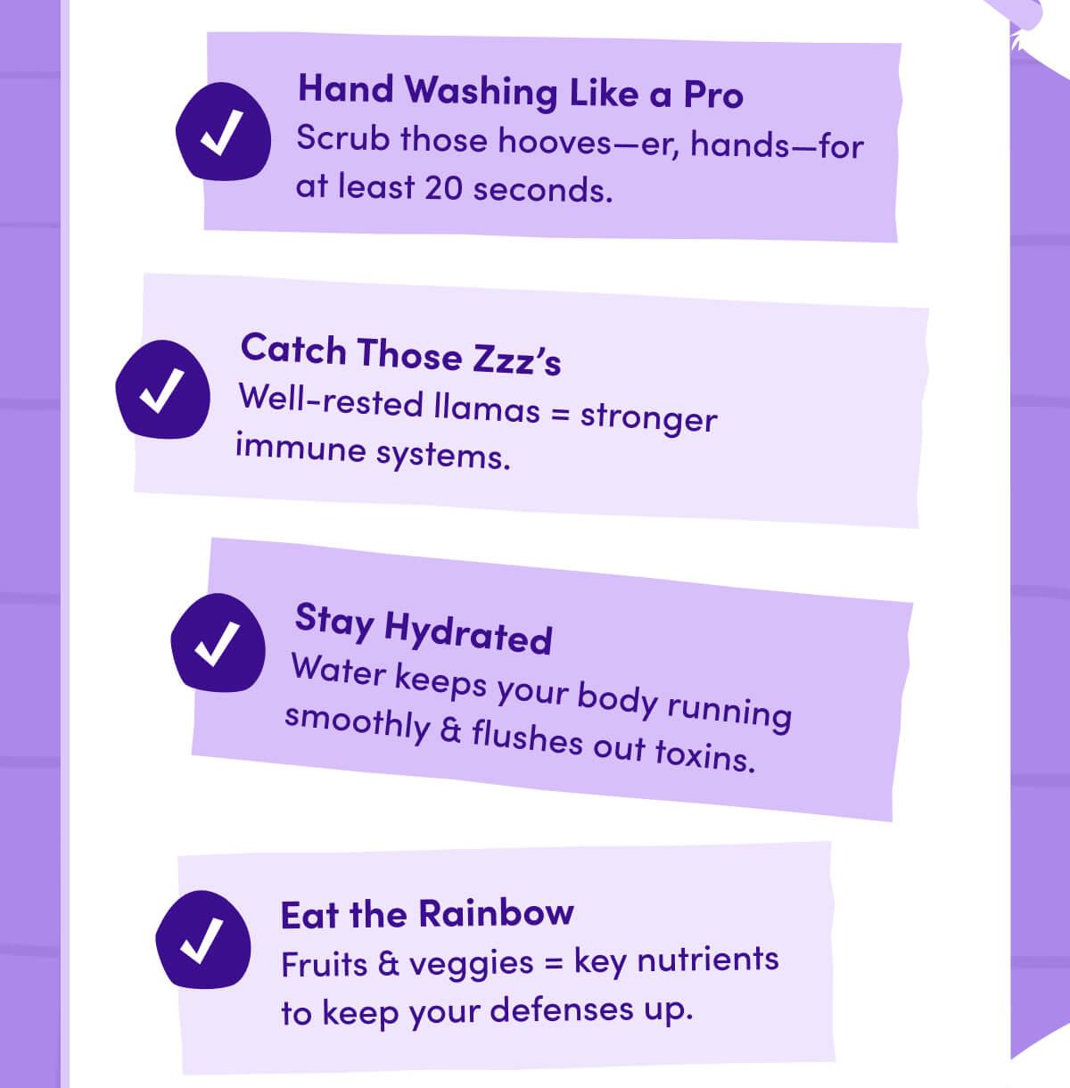 Hand Washing Like a Pro | Scrub those hooves—er, hands—for at least 20 seconds. | Catch Those Zzz's | Well-rested llamas = stronger immune systems. | Stay Hydrated | Water keeps your body running smoothly & flushes out toxins. | Eat the Rainbow | Fruits & veggies = key nutrients to keep your defenses up.