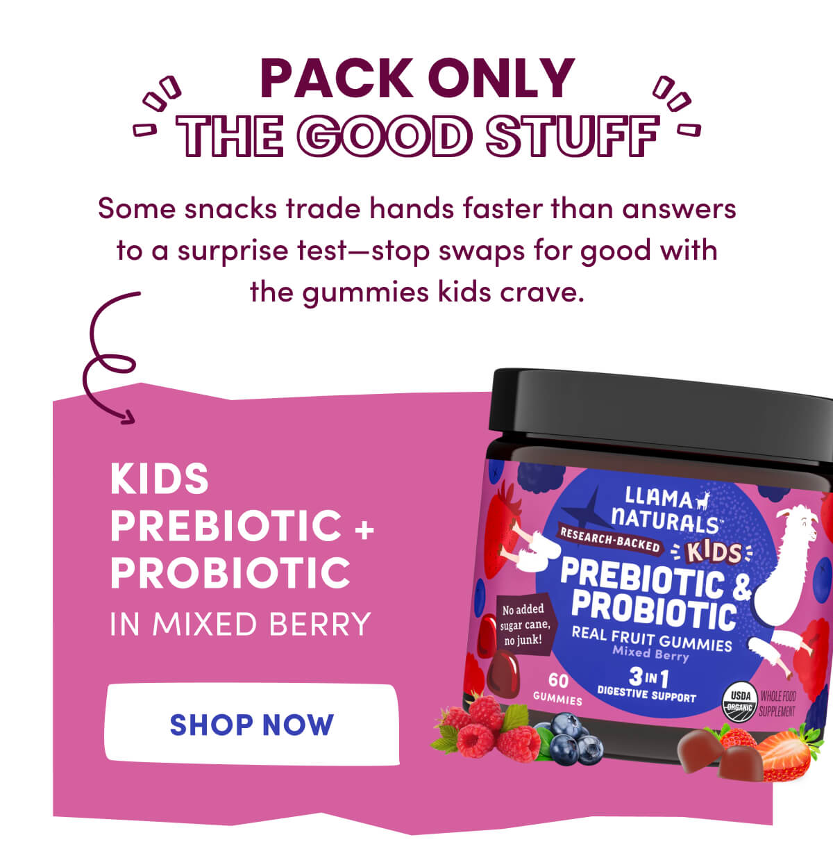 Pack Only the Good Stuff | Some snacks trade hands faster than answers to a surprise test—stop swaps for good with the gummies kids crave. | Kids Prebiotic + Probiotic in Mixed Berry | [ Shop Now ]