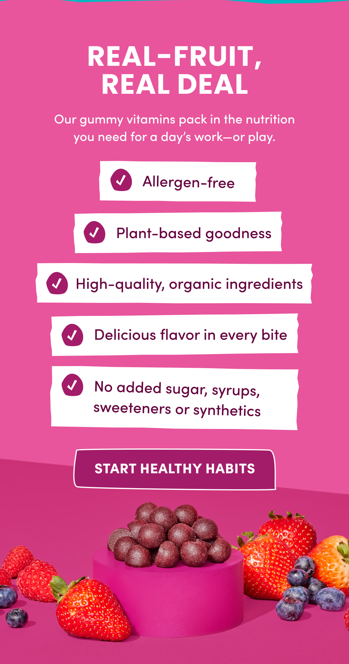 REAL-FRUIT, REAL DEAL | Our gummy vitamins pack in the nutrition you need for a day's work—or play. | Allergen-free | Plant-based goodness | High-quality, organic ingredients | Delicious flavor in every bite | No added sugar, syrups, sweeteners or synthetics | [ START HEALTHY HABITS ]
