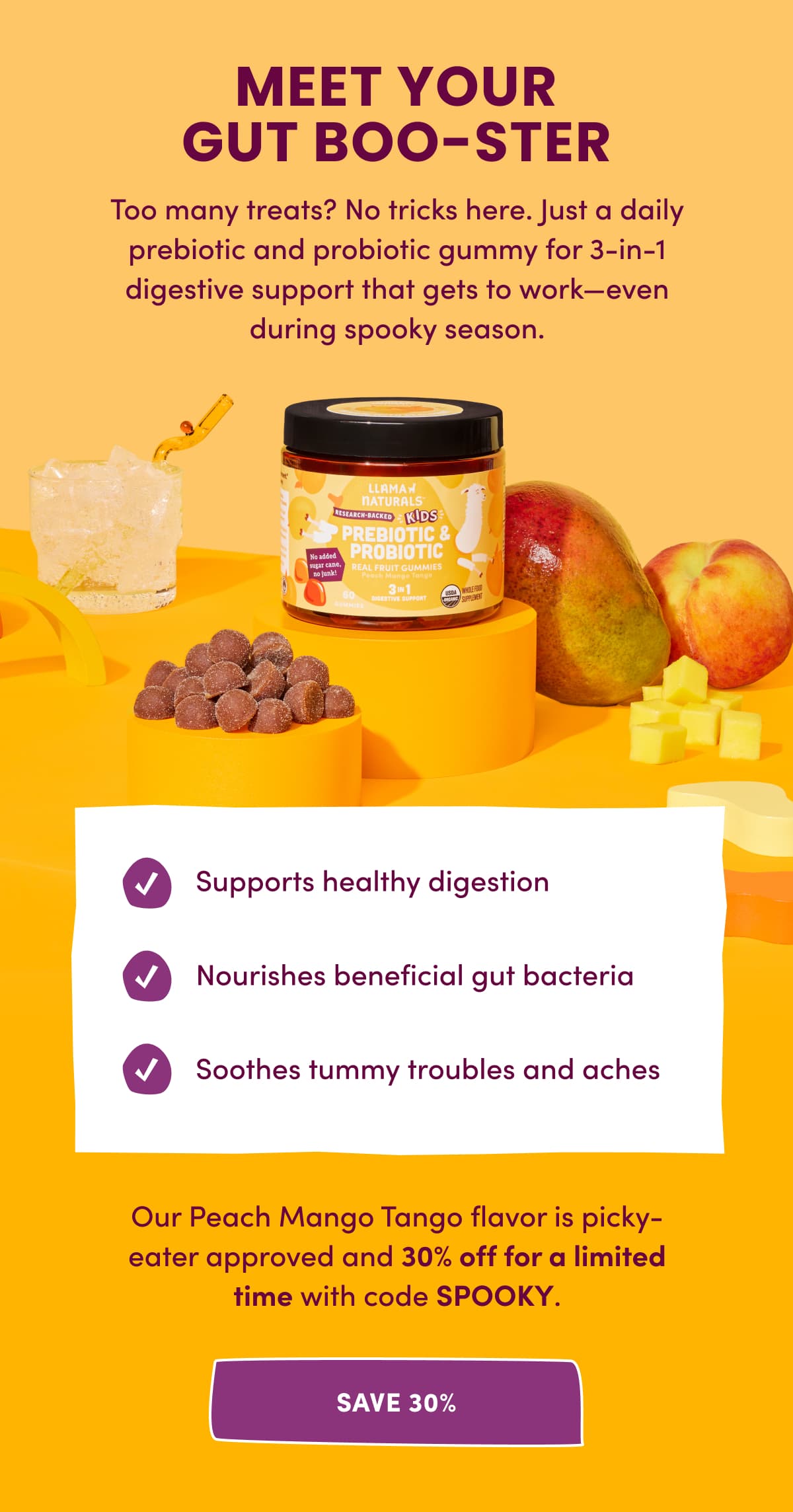 MEET YOUR GUT BOO-STER | Too many treats? No tricks here. Just a daily prebiotic and probiotic gummy for 3-in-1 digestive support that gets to work—even during spooky season. | Our Peach Mango Tango flavor is picky-eater approved and 30% off for a limited time with code SPOOKY. | SAVE 30%