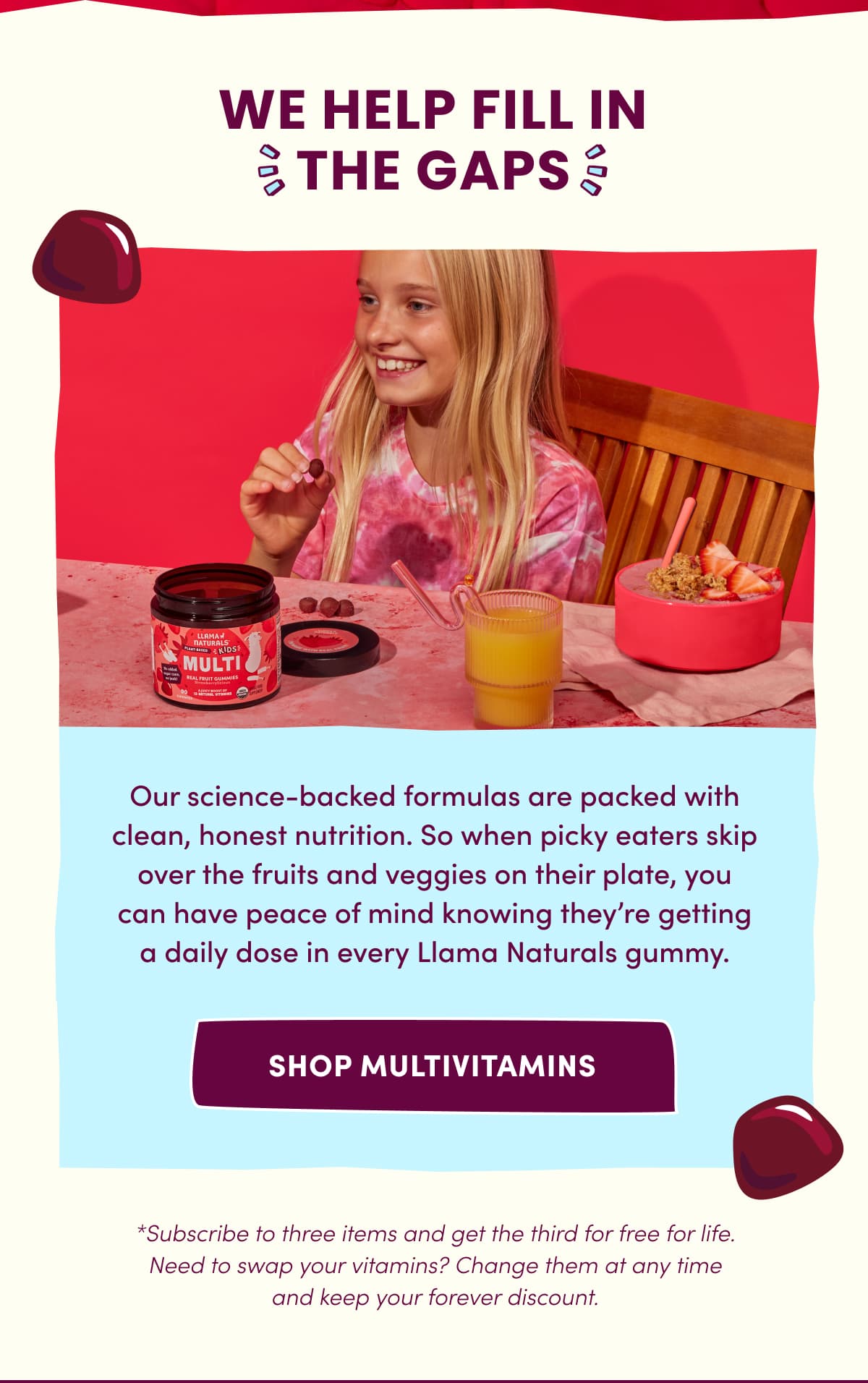 WE HELP FILL IN THE GAPS | Our science-backed formulas are packed with clean, honest nutrition. So when picky eaters skip over the fruits and veggies on their plate, you can have peace of mind knowing they're getting a daily dose in every Llama Naturals gummy. | SHOP MULTIVITAMINS | *Subscribe to three items and get the third for free for life. Need to swap your vitamins? Change them at any time and keep your forever discount.