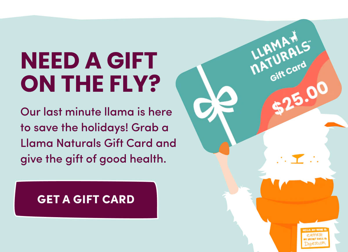 Need a Gift on the fly? | Our last minute llama is here to save the holidays! Grab a Llama Naturals Gift Card and give the gift of good health. | [ Get a Gift Card ]