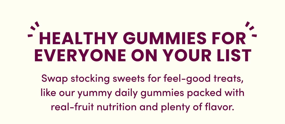 HEALTHY GUMMIES FOR EVERYONE ON YOUR LIST | Swap stocking sweets for feel-good treats, like our yummy daily gummies packed with real-fruit nutrition and plenty of flavor.