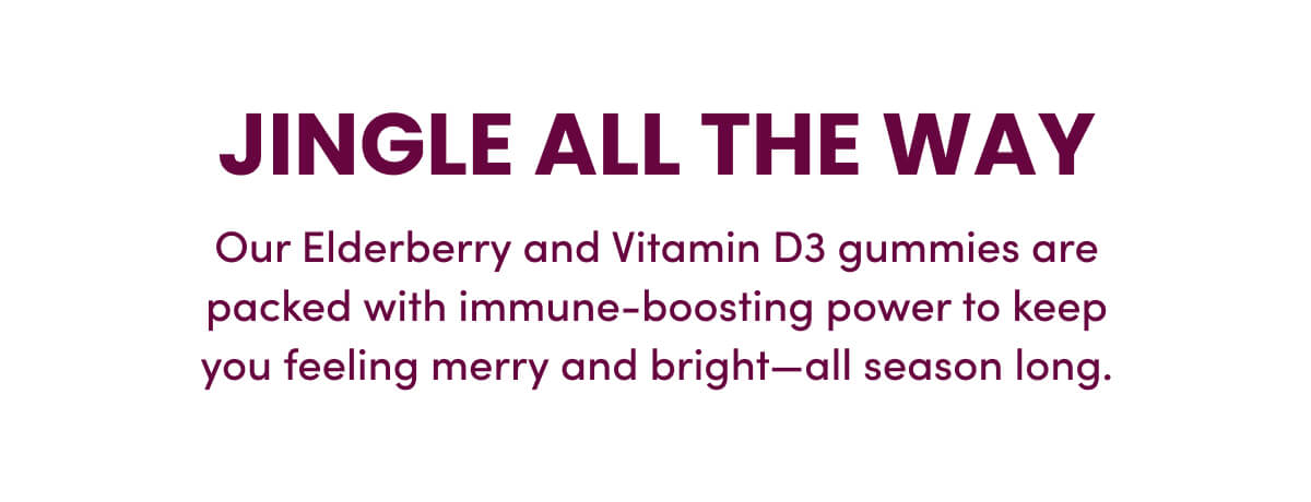 Jingle All The Way | Our Elderberry and Vitamin D3 gummies are packed with immune-boosting power to keep you feeling merry and bright—all season long.