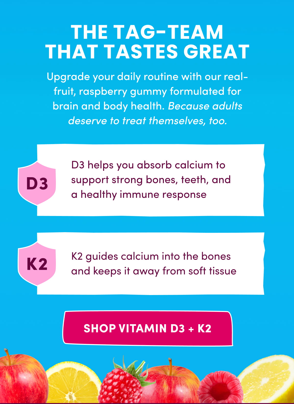 THE TAG-TEAM THAT TASTES GREAT | Upgrade your daily routine with our real-fruit, raspberry gummy formulated for brain and body health. Because adults deserve to treat themselves, too. | SHOP VITAMIN D3 + K2