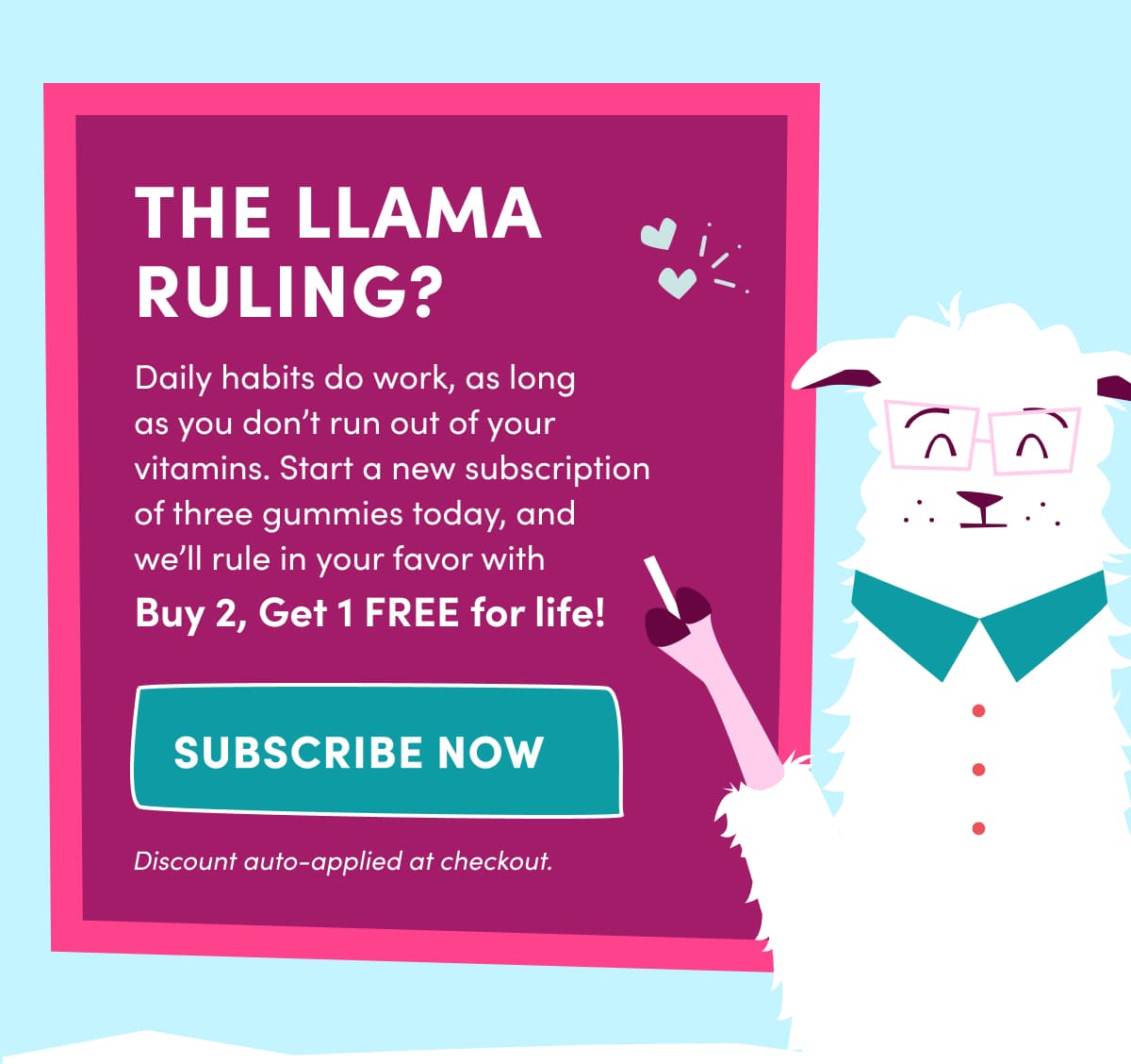 THE LLAMA RULING? | Daily habits do work, as long as you don't run out of your vitamins. Start a new subscription of three gummies today, and  we'll rule in your favor with  Buy 2, Get 1 FREE for life! | SUBSCRIBE NOW | Discount auto-applied at checkout.