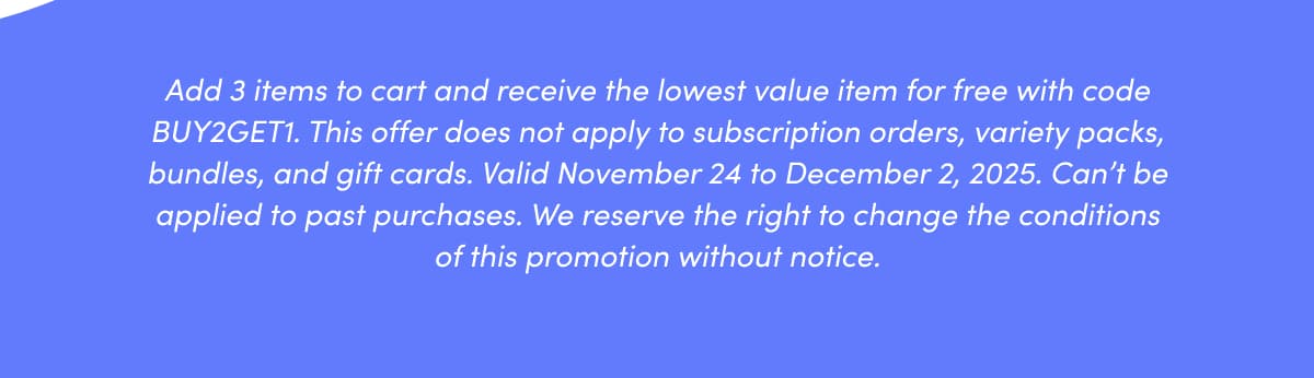 Add 3 items to cart and receive the lowest value item for free with code BUY2GET1. This offer does not apply to subscription orders, variety packs, bundles, and gift cards. Valid November 24 to December 2, 2025. Can't be applied to past purchases. We reserve the right to change the conditions of this promotion without notice.