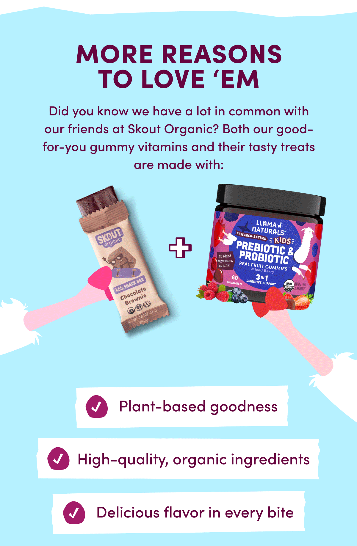 MORE REASONS TO LOVE 'EM | Did you know we have a lot in common with our friends at Skout Organic? Both our good-for-you gummy vitamins and their tasty treats are made with: Plant-based goodness | High-quality, organic ingredients | Delicious flavor in every bite | Plus, Skout Organic is giving our herd 20% off at skoutorganic.com with code: LLAMA | [ SHOP & SNACK ]