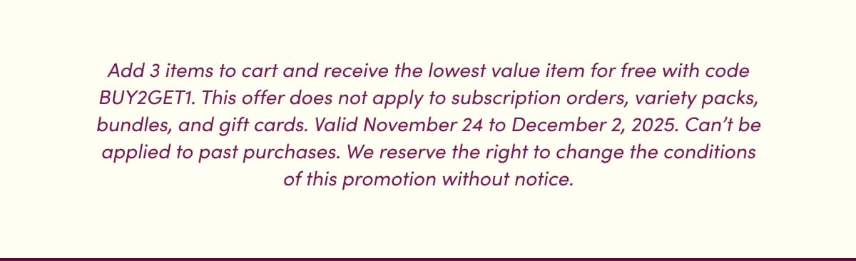 Add 3 items to cart and receive the lowest value item for free with code BUY2GET1. This offer does not apply to subscription orders, variety packs, bundles, and gift cards. Valid November 24 to December 2, 2025. Can't be applied to past purchases. We reserve the right to change the conditions of this promotion without notice.
