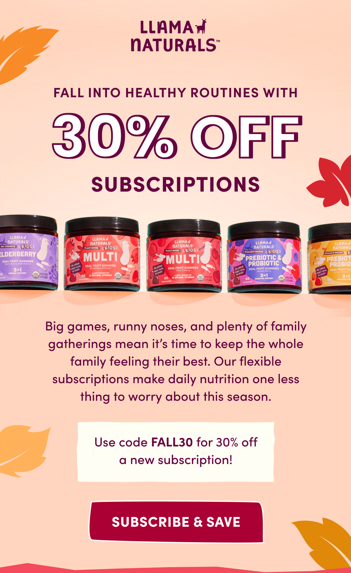 Llama Naturals | FALL INTO HEALTHY ROUTINES with 30% off subscriptions | Big games, runny noses, and plenty of family gatherings mean it's time to keep the whole family feeling their best. Our flexible subscriptions make daily nutrition one less thing to worry about this season. | Use code FALL30 for 30% off a new subscription! | subscribe & save