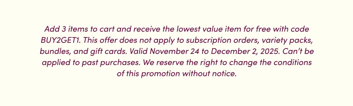 Add 3 items to cart and receive the lowest value item for free with code BUY2GET1. This offer does not apply to subscription orders, variety packs, bundles, and gift cards. Valid November 24 to December 2, 2025. Can't be applied to past purchases. We reserve the right to change the conditions of this promotion without notice.