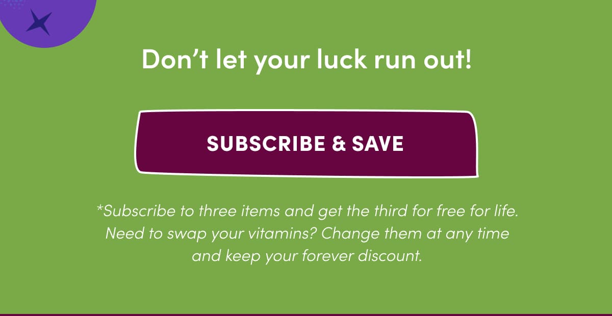 Don't let your luck run out! | SUBSCRIBE & SAVE | *Subscribe to three items and get the third for free for life. Need to swap your vitamins? Change them at any time and keep your forever discount.