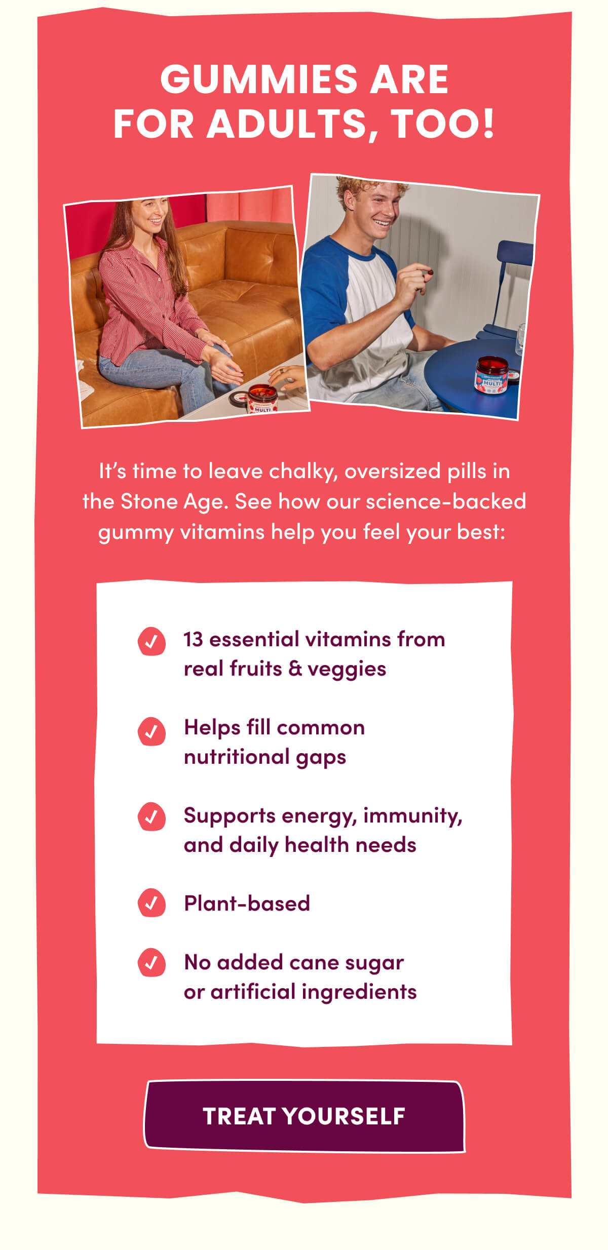 GUMMIES ARE FOR ADULTS, TOO! | It's time to leave chalky, oversized pills in the Stone Age. See how our science-backed gummy vitamins help you feel your best: 13 essential vitamins from real fruits & veggies | Helps fill common nutritional gaps | Supports energy, immunity, and daily health needs | Plant-based | No added cane sugar or artificial ingredients | [ TREAT YOURSELF ]