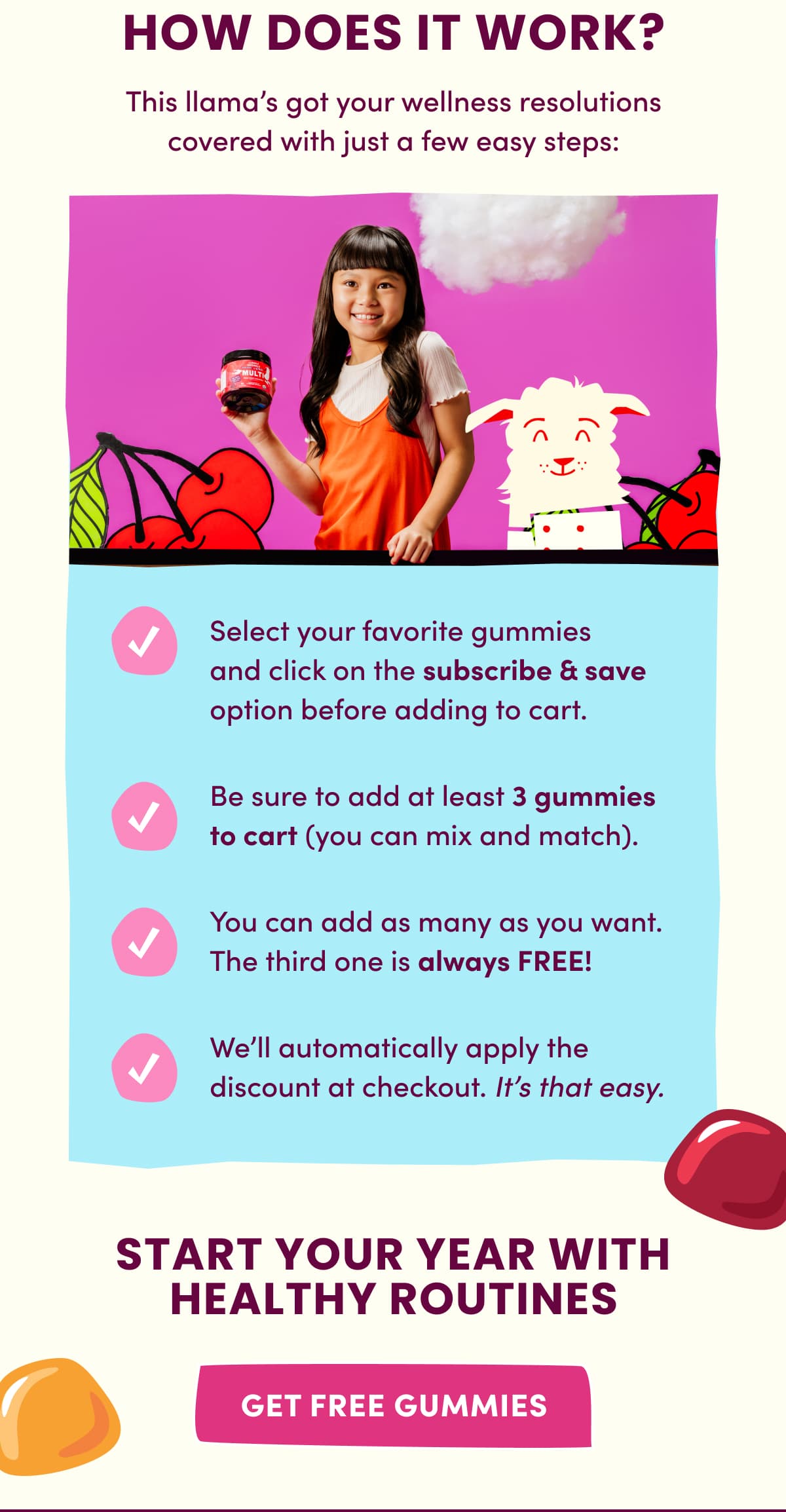 HOW DOES IT WORK? | This llama's got your wellness resolutions covered with just a few easy steps: Select your favorite gummies and click on the subscribe & save option before adding to cart. | Be sure to add at least 3 gummies to cart (you can mix and match). | You can add as many as you want. The third one is always FREE! | We'll automatically apply the discount at checkout. It's that easy. | START YOUR YEAR WITH HEALTHY ROUTINES | get free gummies