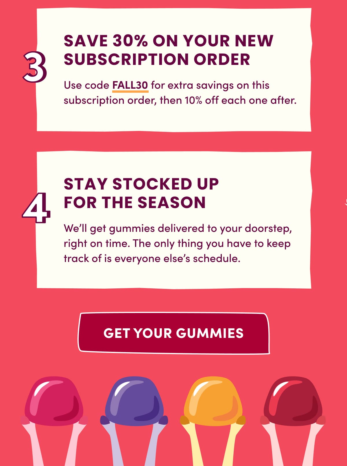 3 SAVE 30% ON YOUR NEW SUBSCRIPTION ORDER | Use code FALL30 for extra savings on this subscription order, then 10% off each one after. | 4 STAY STOCKED UP FOR THE SEASON | We'll get gummies delivered to your doorstep, right on time. The only thing you have to keep track of is everyone else's schedule. | get your gummies