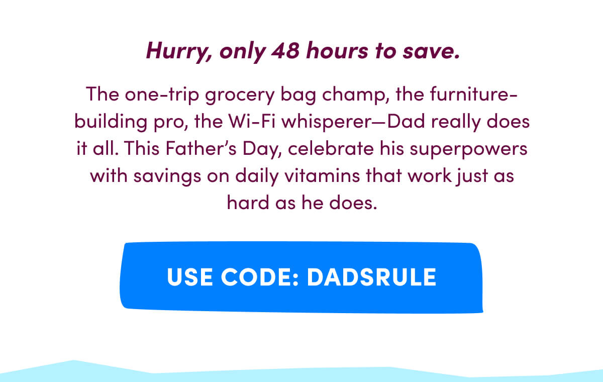 Hurry, only 48 hours to save. | The one-trip grocery bag champ, the furniture-building pro, the Wi-Fi whisperer—Dad really does it all. This Father's Day, celebrate his superpowers with savings on daily vitamins that work just as hard as he does. | [ USE CODE: DADSRULE ]