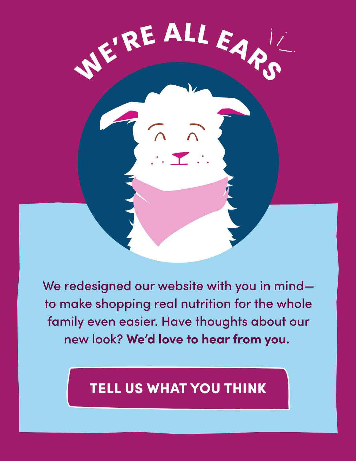 WE'RE ALL EARS | We redesigned our website with you in mind—to make shopping real nutrition for the whole family even easier. Have thoughts about our new look? We'd love to hear from you. | [ TELL US WHAT YOU THINK ]