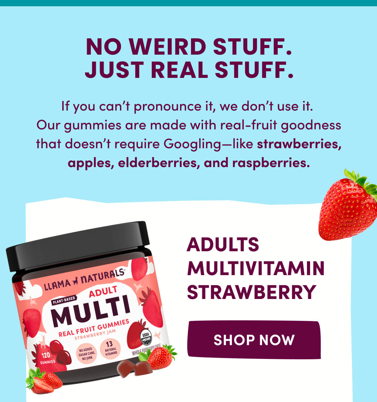 NO WEIRD STUFF. JUST REAL STUFF. | If you can't pronounce it, we don't use it. Our gummies are made with real-fruit goodness that doesn't require Googling—like strawberries, apples, elderberries, and raspberries. | Adults Multivitamin Strawberry | [ SHOP NOW ]