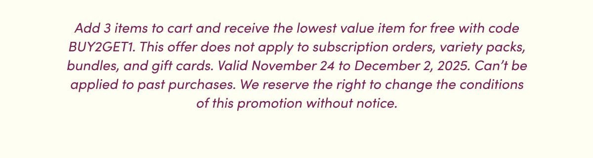 Add 3 items to cart and receive the lowest value item for free with code BUY2GET1. This offer does not apply to subscription orders, variety packs, bundles, and gift cards. Valid November 24 to December 2, 2025. Can't be applied to past purchases. We reserve the right to change the conditions of this promotion without notice.