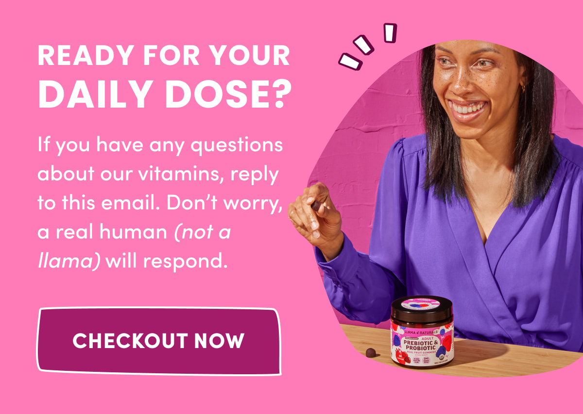 Ready For Your Daily Dose? | If you have any questions about our vitamins, reply to this email. Don't worry, a real human (not a llama) will respond. | [ CHECKOUT NOW ]