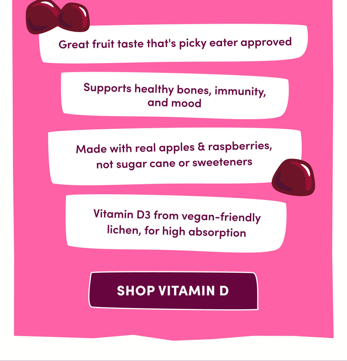 Great fruit taste that's picky eater approved | Supports healthy bones, immunity, and mood | Made with real apples & raspberries, not sugar cane or sweeteners | Vitamin D3 from vegan-friendly lichen, for high absorption | [ Shop Vitamin D ]