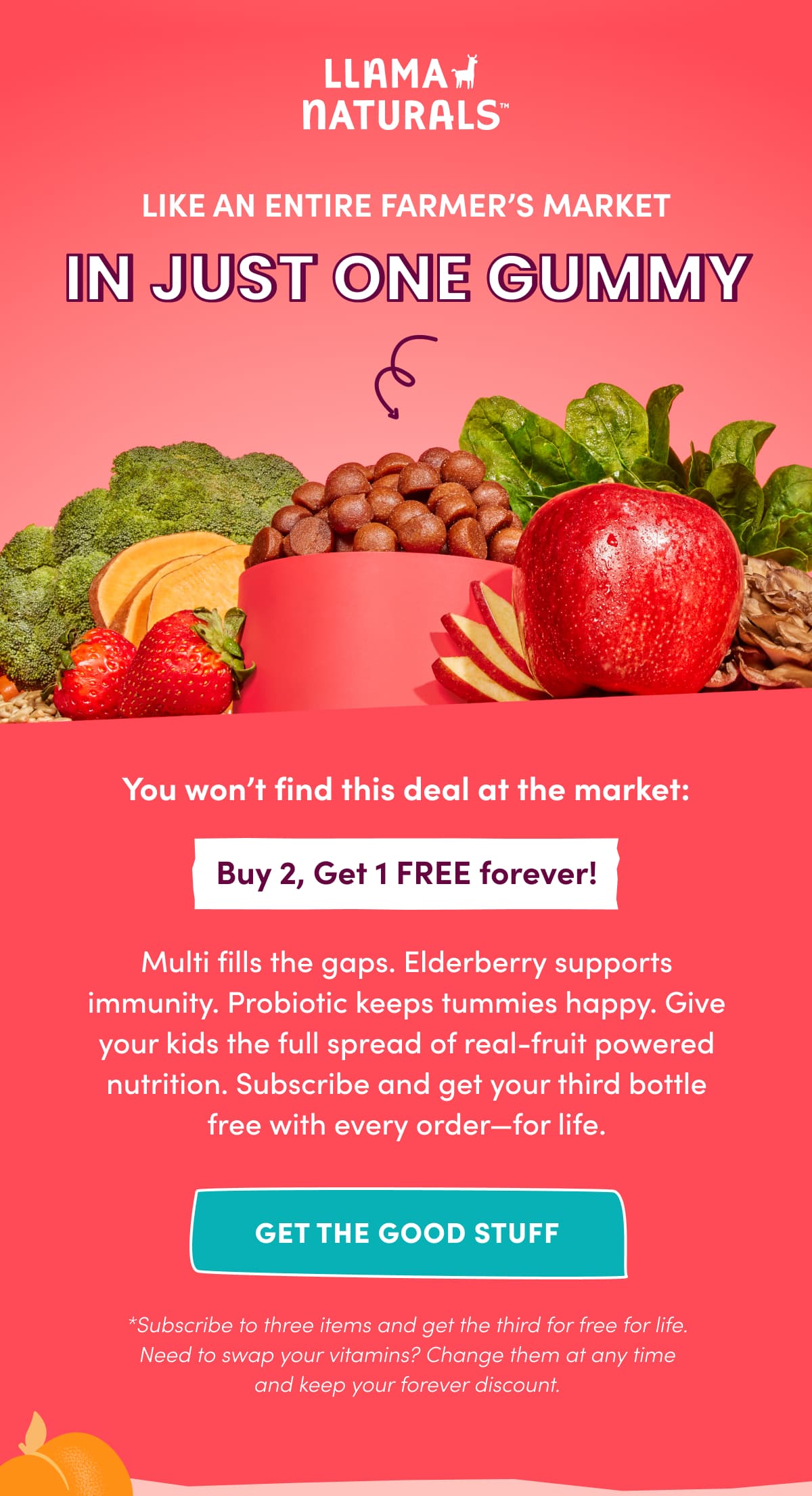 LLAMA NATURALS | LIKE AN ENTIRE FARMER'S MARKET in just one gummy | You won't find this deal at the market: Buy 2, Get 1 FREE forever! | Multi fills the gaps. Elderberry supports immunity. Probiotic keeps tummies happy. Give your kids the full spread of real-fruit powered nutrition. Subscribe and get your third bottle free with every order—for life. | GET THE GOOD STUFF | *Subscribe to three items and get the third for free for life. Need to swap your vitamins? Change them at any time and keep your forever discount.