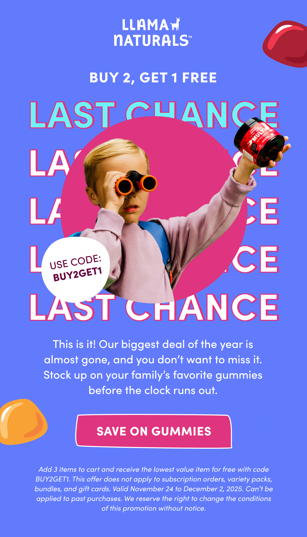 LLAMA NATURALS | BUY 2, GET 1 FREE | last chance | This is it! Our biggest deal of the year is almost gone, and you don't want to miss it. Stock up on your family's favorite gummies before the clock runs out. | SAVE ON GUMMIES | Add 3 items to cart and receive the lowest value item for free with code BUY2GET1. This offer does not apply to subscription orders, variety packs, bundles, and gift cards. Valid November 24 to December 2, 2025. Can't be applied to past purchases. We reserve the right to change the conditions of this promotion without notice.