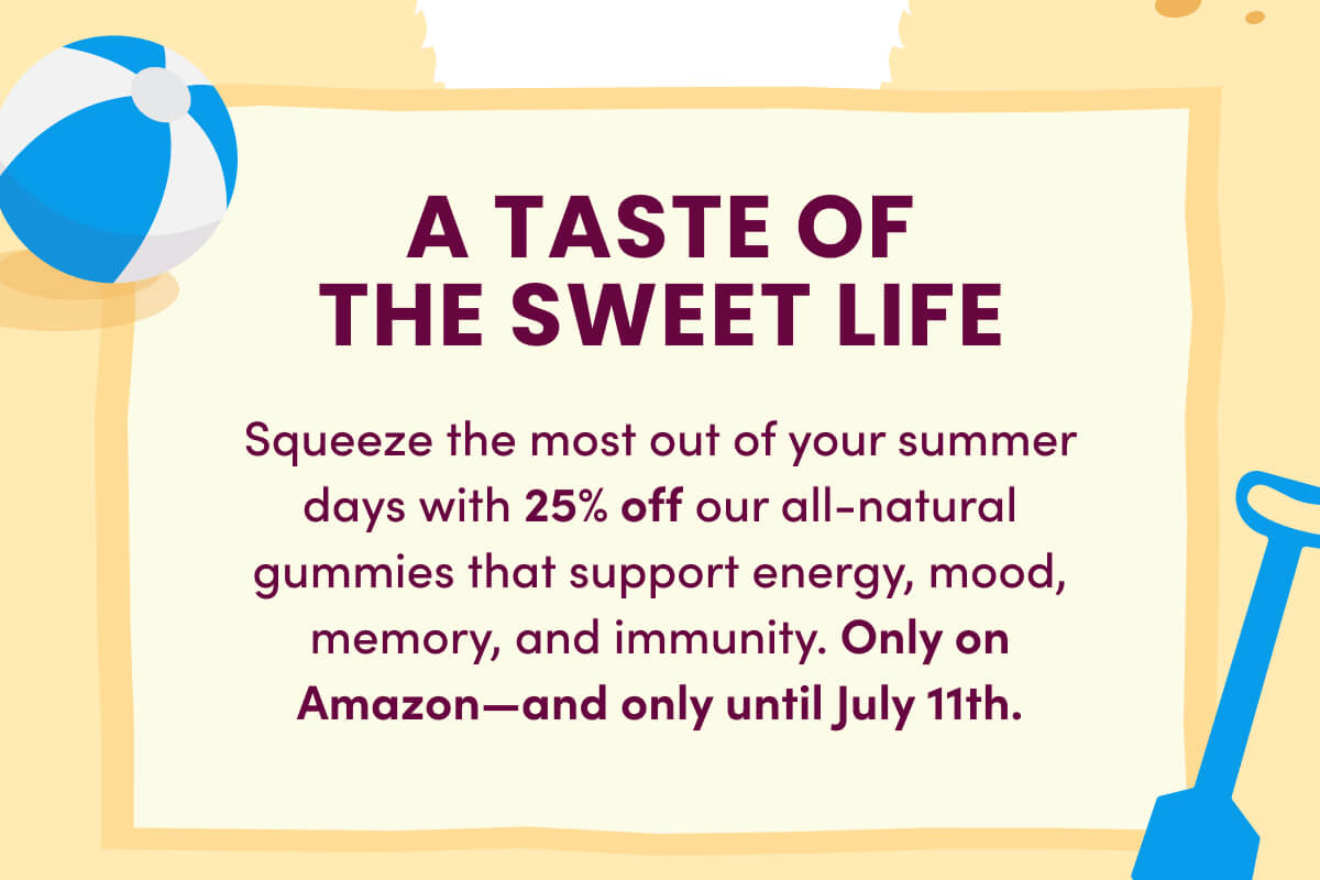 A TASTE OF THE SWEET LIFE | Squeeze the most out of your summer days with 25% off our all-natural gummies that support energy, mood, memory, and immunity. Only on Amazon—and only until July 11th.