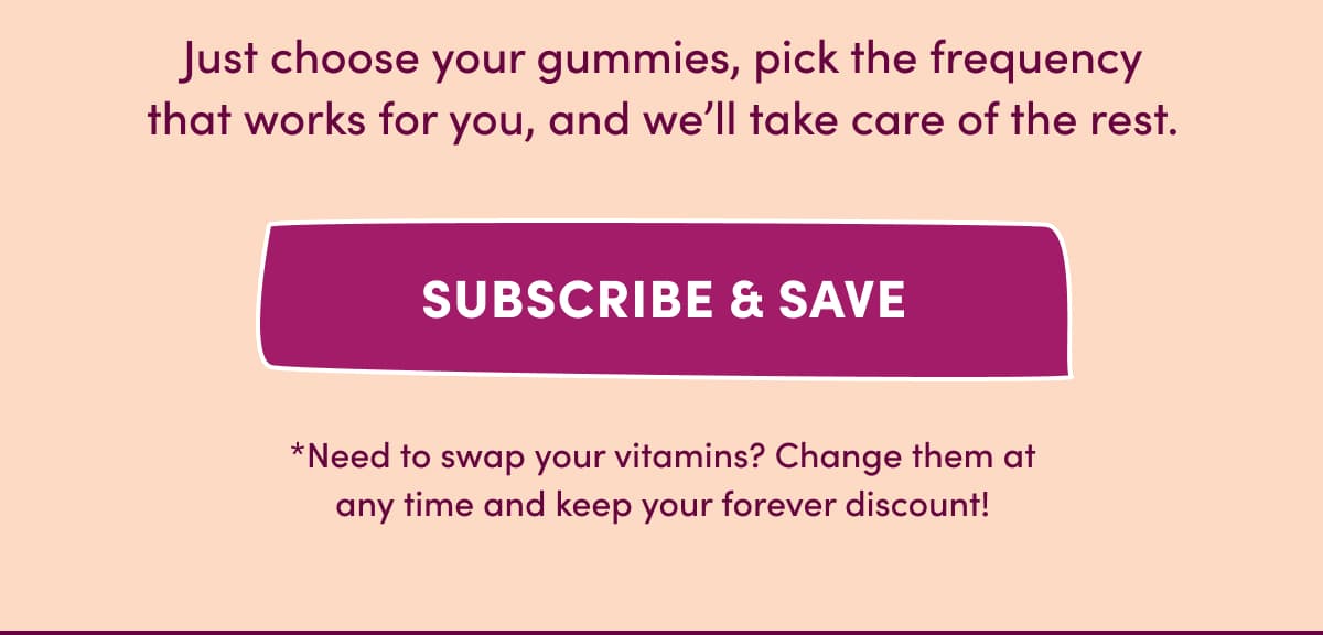 Just choose your gummies, pick the frequency that works for you, and we'll take care of the rest. | subscribe & save | *Need to swap your vitamins? Change them at any time and keep your forever discount!