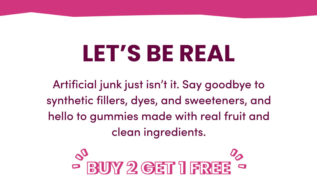 Let's Be Real | Artificial junk just isn't it. Say goodbye to synthetic fillers, dyes, and sweeteners, and hello to gummies made with real fruit and clean ingredients. | Buy 2 Get 1 Free
