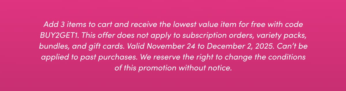 Add 3 items to cart and receive the lowest value item for free with code BUY2GET1. This offer does not apply to subscription orders, variety packs, bundles, and gift cards. Valid November 24 to December 2, 2025. Can't be applied to past purchases. We reserve the right to change the conditions of this promotion without notice.