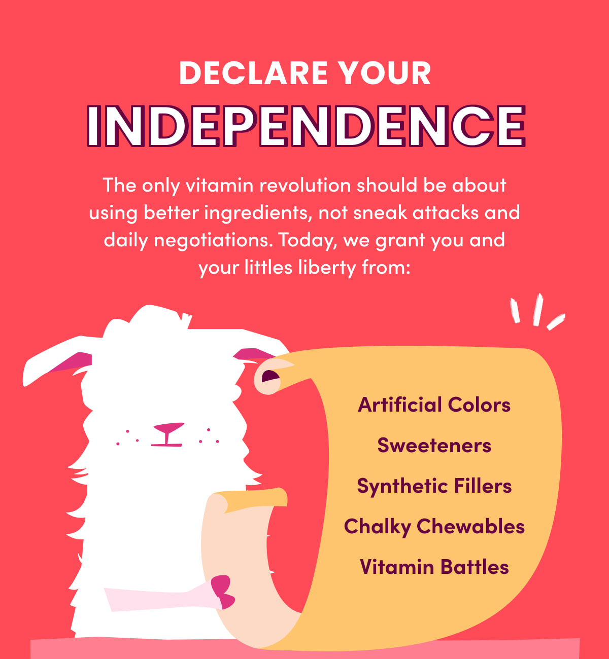 DECLARE YOUR INDEPENDENCE | The only vitamin revolution should be about using better ingredients, not sneak attacks and daily negotiations. Today, we grant you and your littles liberty from: Artificial Colors | Sweeteners | Synthetic Fillers | Chalky Chewables | Vitamin Battles