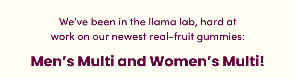 We've been in the llama lab, hard at work on our newest real-fruit gummies: Men's Multi and Women's Multi!