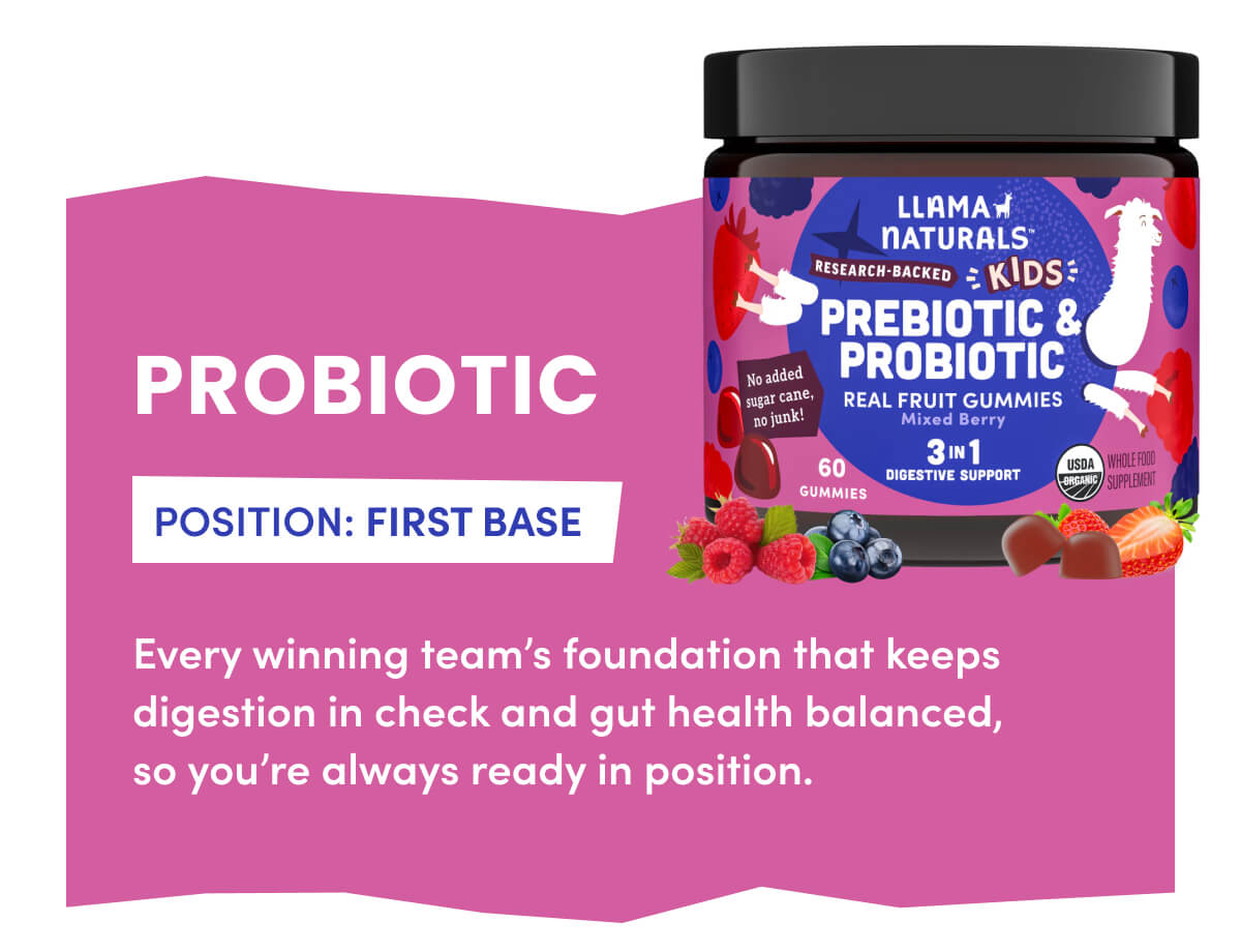 PROBIOTIC | POSITION: FIRST BASE | Every winning team's foundation that keeps digestion in check and gut health balanced, so you're always ready in position.